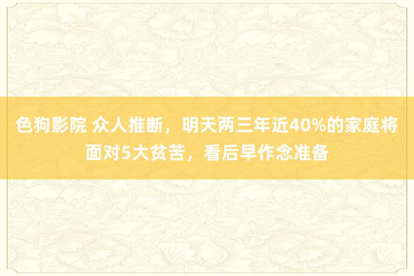   色狗影院 众人推断，明天两三年近40%的家庭将面对5大贫苦，看后早作念准备