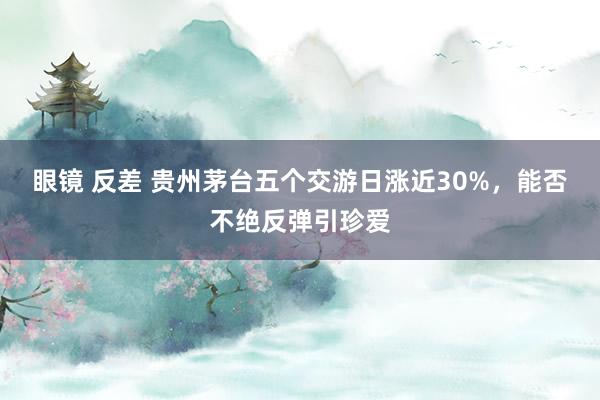   眼镜 反差 贵州茅台五个交游日涨近30%，能否不绝反弹引珍爱