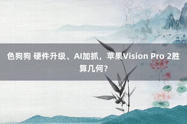   色狗狗 硬件升级、AI加抓，苹果Vision Pro 2胜算几何？