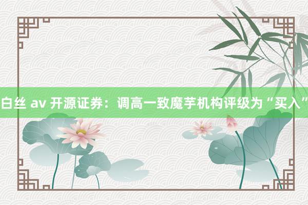   白丝 av 开源证券：调高一致魔芋机构评级为“买入”