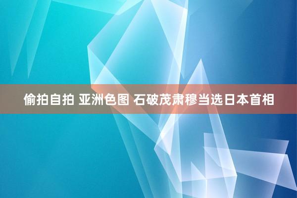   偷拍自拍 亚洲色图 石破茂肃穆当选日本首相