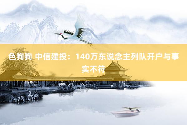   色狗狗 中信建投：140万东说念主列队开户与事实不符