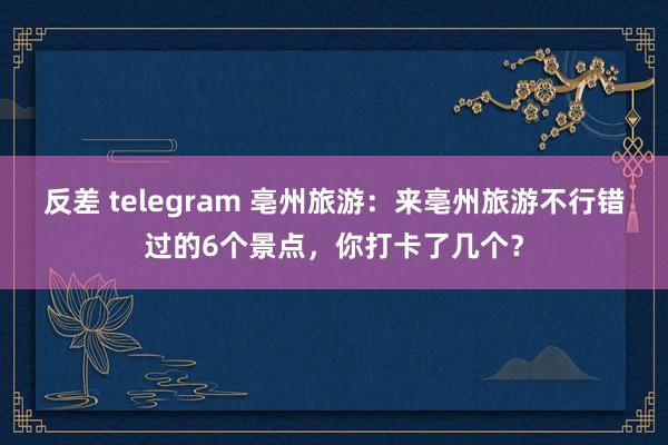   反差 telegram 亳州旅游：来亳州旅游不行错过的6个景点，你打卡了几个？