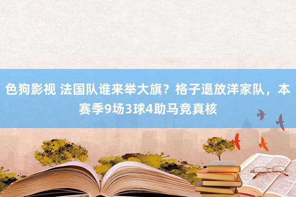   色狗影视 法国队谁来举大旗？格子退放洋家队，本赛季9场3球4助马竞真核