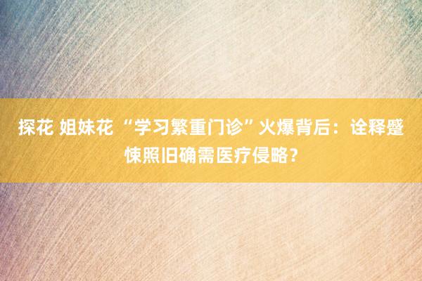   探花 姐妹花 “学习繁重门诊”火爆背后：诠释蹙悚照旧确需医疗侵略？