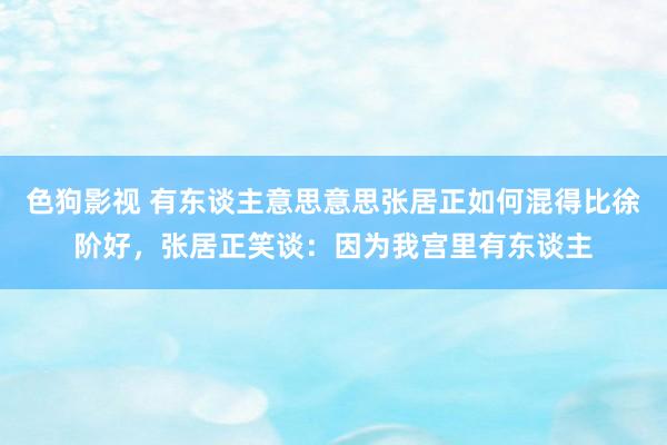   色狗影视 有东谈主意思意思张居正如何混得比徐阶好，张居正笑谈：因为我宫里有东谈主