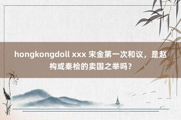   hongkongdoll xxx 宋金第一次和议，是赵构或秦桧的卖国之举吗？