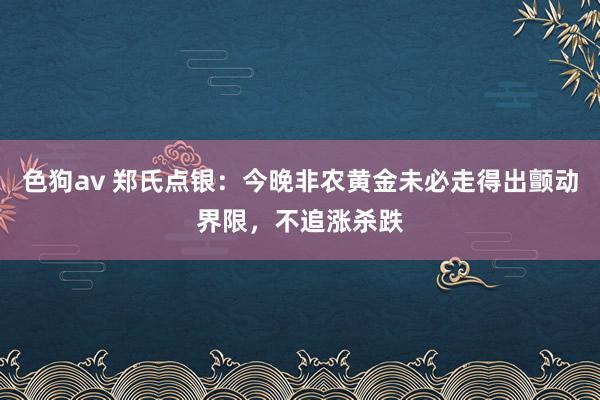   色狗av 郑氏点银：今晚非农黄金未必走得出颤动界限，不追涨杀跌