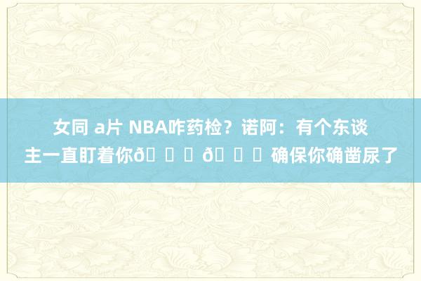   女同 a片 NBA咋药检？诺阿：有个东谈主一直盯着你🐔🐔确保你确凿尿了