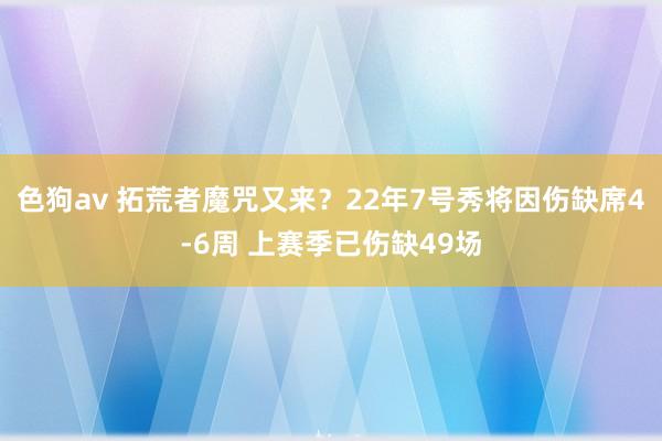   色狗av 拓荒者魔咒又来？22年7号秀将因伤缺席4-6周 上赛季已伤缺49场