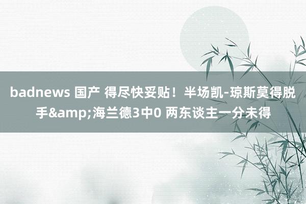   badnews 国产 得尽快妥贴！半场凯-琼斯莫得脱手&海兰德3中0 两东谈主一分未得