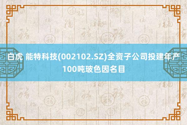   白虎 能特科技(002102.SZ)全资子公司投建年产100吨玻色因名目