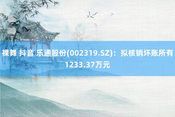   裸舞 抖音 乐通股份(002319.SZ)：拟核销坏账所有1233.37万元