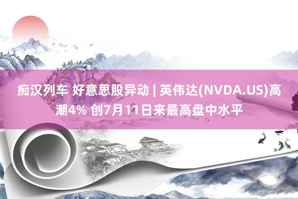   痴汉列车 好意思股异动 | 英伟达(NVDA.US)高潮4% 创7月11日来最高盘中水平