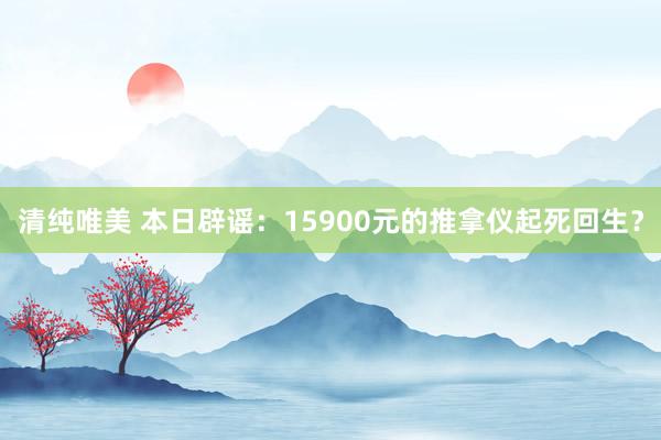   清纯唯美 本日辟谣：15900元的推拿仪起死回生？