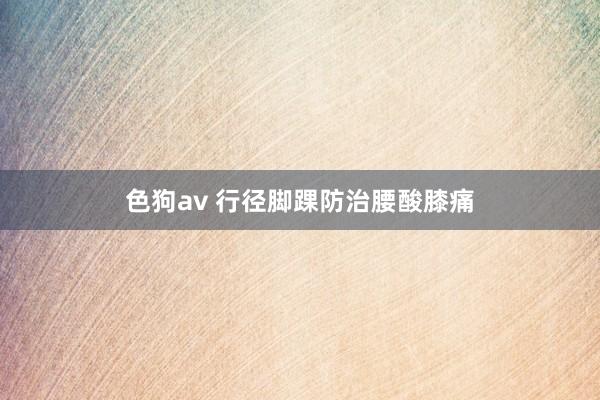   色狗av 行径脚踝防治腰酸膝痛