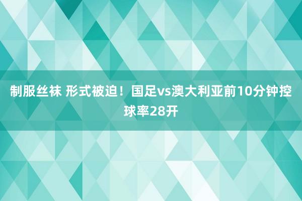   制服丝袜 形式被迫！国足vs澳大利亚前10分钟控球率28开