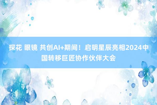 探花 眼镜 共创AI+期间！启明星辰亮相2024中国转移巨匠协作伙伴大会