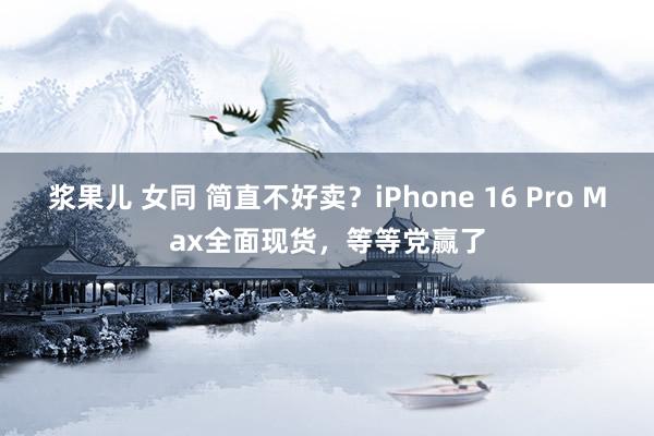   浆果儿 女同 简直不好卖？iPhone 16 Pro Max全面现货，等等党赢了