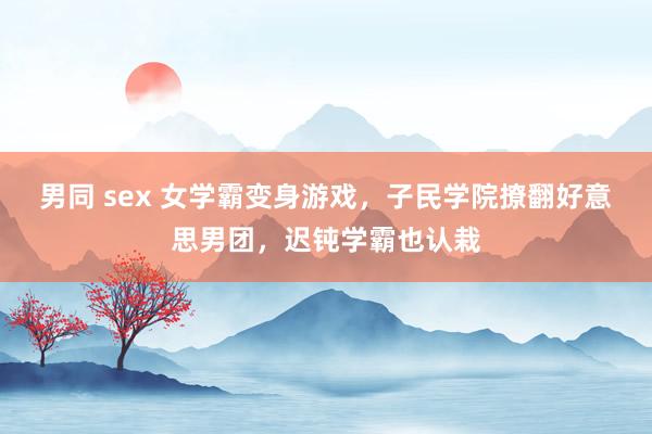   男同 sex 女学霸变身游戏，子民学院撩翻好意思男团，迟钝学霸也认栽