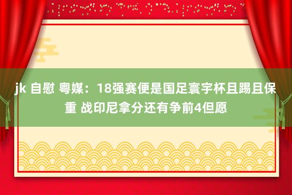   jk 自慰 粤媒：18强赛便是国足寰宇杯且踢且保重 战印尼拿分还有争前4但愿