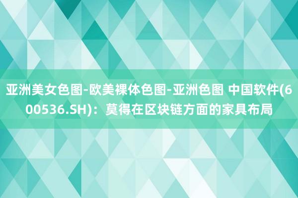 亚洲美女色图-欧美裸体色图-亚洲色图 中国软件(600536.SH)：莫得在区块链方面的家具布局