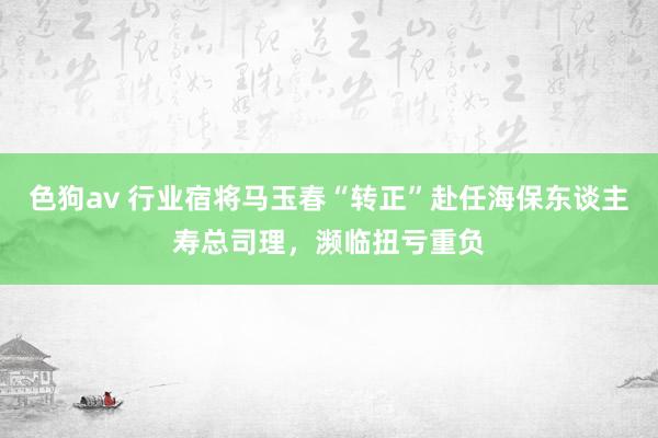   色狗av 行业宿将马玉春“转正”赴任海保东谈主寿总司理，濒临扭亏重负