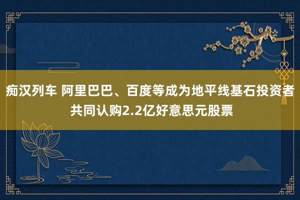   痴汉列车 阿里巴巴、百度等成为地平线基石投资者 共同认购2.2亿好意思元股票