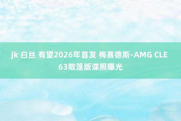   jk 白丝 有望2026年首发 梅赛德斯-AMG CLE 63敞篷版谍照曝光