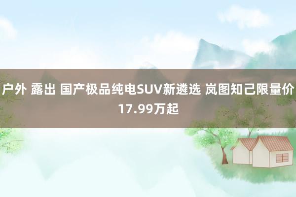   户外 露出 国产极品纯电SUV新遴选 岚图知己限量价17.99万起