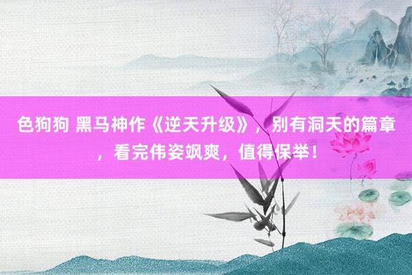   色狗狗 黑马神作《逆天升级》，别有洞天的篇章，看完伟姿飒爽，值得保举！