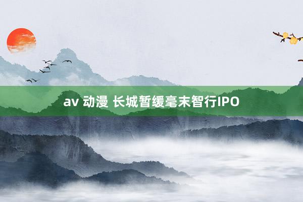   av 动漫 长城暂缓毫末智行IPO