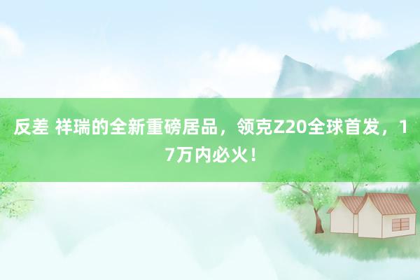   反差 祥瑞的全新重磅居品，领克Z20全球首发，17万内必火！