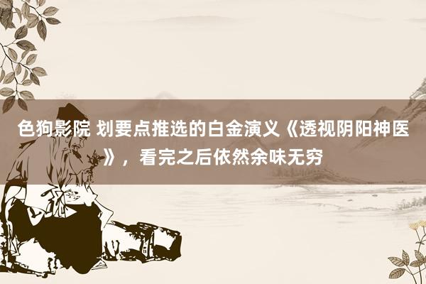   色狗影院 划要点推选的白金演义《透视阴阳神医》，看完之后依然余味无穷