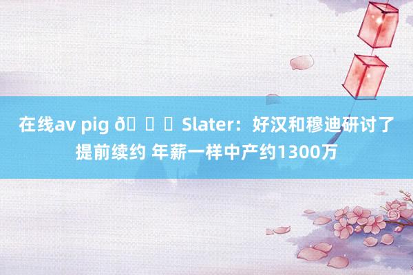 在线av pig 👀Slater：好汉和穆迪研讨了提前续约 年薪一样中产约1300万