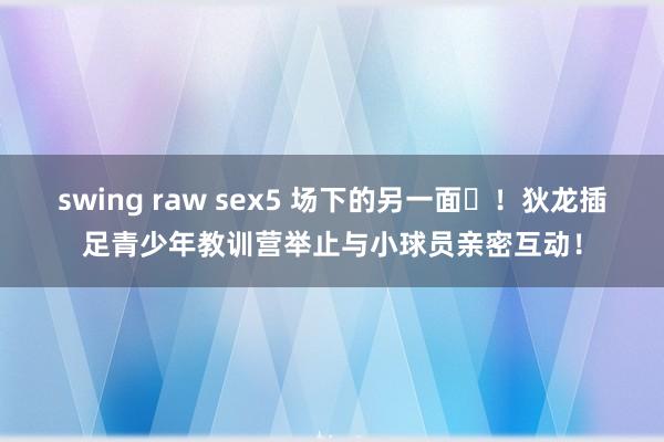   swing raw sex5 场下的另一面❤！狄龙插足青少年教训营举止与小球员亲密互动！