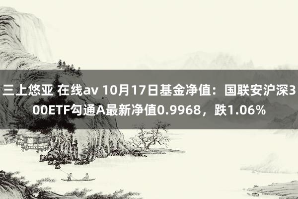   三上悠亚 在线av 10月17日基金净值：国联安沪深300ETF勾通A最新净值0.9968，跌1.06%