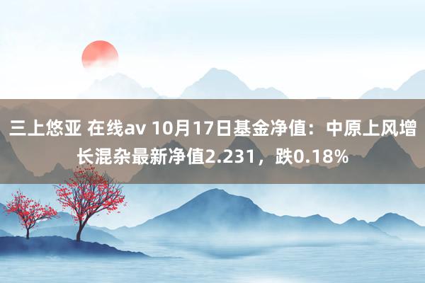   三上悠亚 在线av 10月17日基金净值：中原上风增长混杂最新净值2.231，跌0.18%