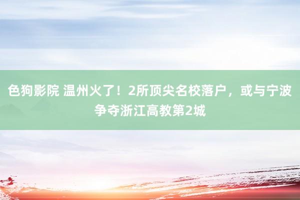 色狗影院 温州火了！2所顶尖名校落户，或与宁波争夺浙江高教第2城