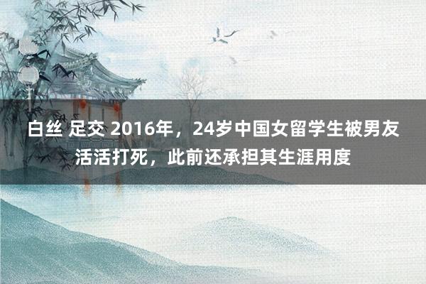   白丝 足交 2016年，24岁中国女留学生被男友活活打死，此前还承担其生涯用度