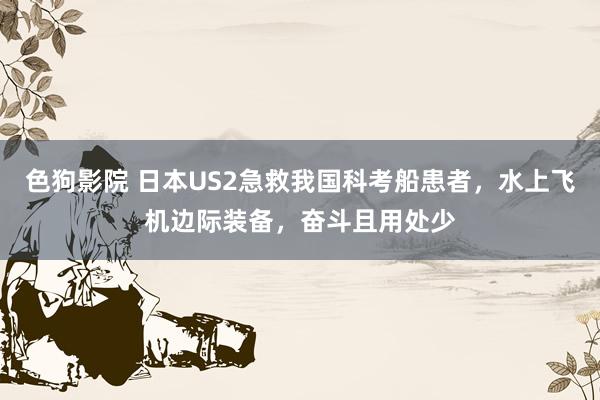   色狗影院 日本US2急救我国科考船患者，水上飞机边际装备，奋斗且用处少