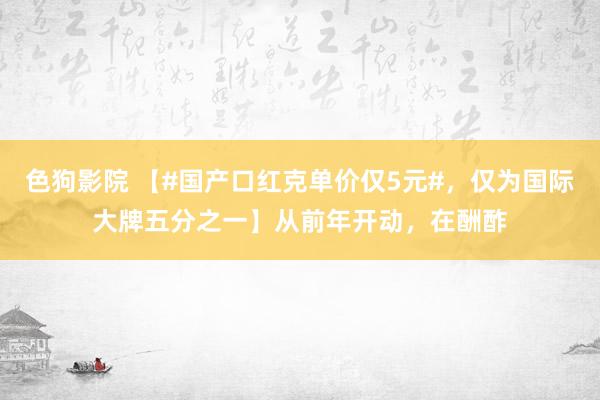 色狗影院 【#国产口红克单价仅5元#，仅为国际大牌五分之一】从前年开动，在酬酢