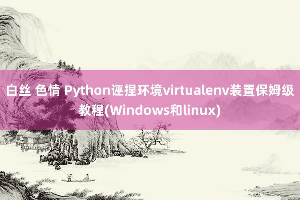   白丝 色情 Python诬捏环境virtualenv装置保姆级教程(Windows和linux)