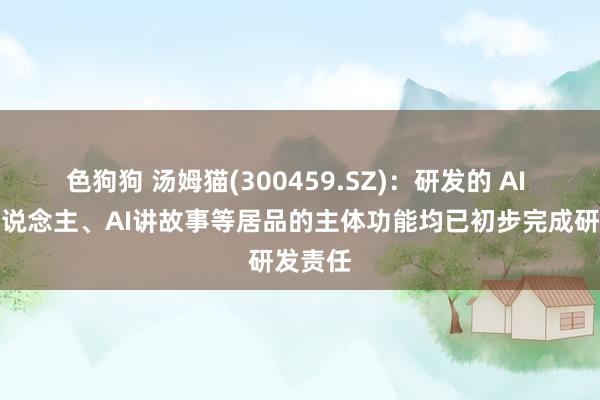   色狗狗 汤姆猫(300459.SZ)：研发的 AI 机器东说念主、AI讲故事等居品的主体功能均已初步完成研发责任