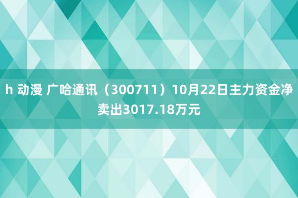 h 动漫 广哈通讯（300711）10月22日主力资金净卖出3017.18万元