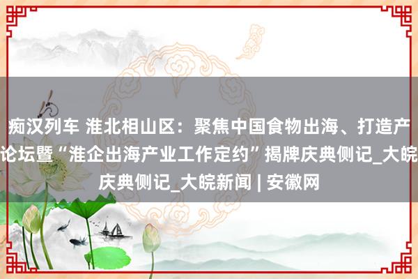   痴汉列车 淮北相山区：聚焦中国食物出海、打造产业新“食”力论坛暨“淮企出海产业工作定约”揭牌庆典侧记_大皖新闻 | 安徽网