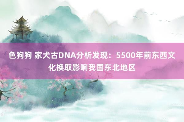   色狗狗 家犬古DNA分析发现：5500年前东西文化换取影响我国东北地区