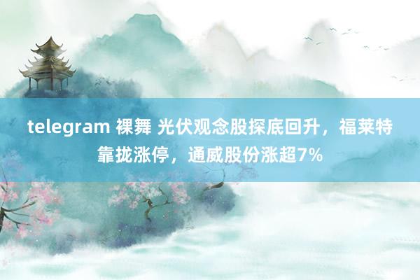 telegram 裸舞 光伏观念股探底回升，福莱特靠拢涨停，通威股份涨超7%