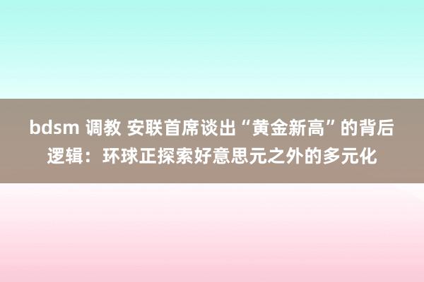   bdsm 调教 安联首席谈出“黄金新高”的背后逻辑：环球正探索好意思元之外的多元化