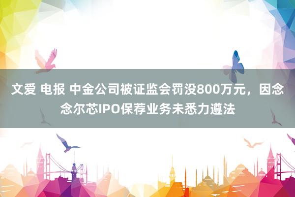   文爱 电报 中金公司被证监会罚没800万元，因念念尔芯IPO保荐业务未悉力遵法